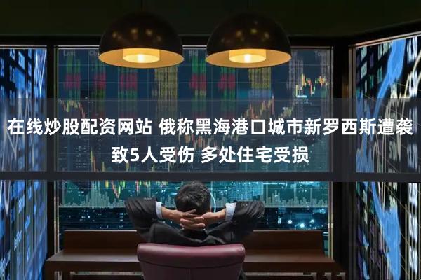 在线炒股配资网站 俄称黑海港口城市新罗西斯遭袭致5人受伤 多处住宅受损