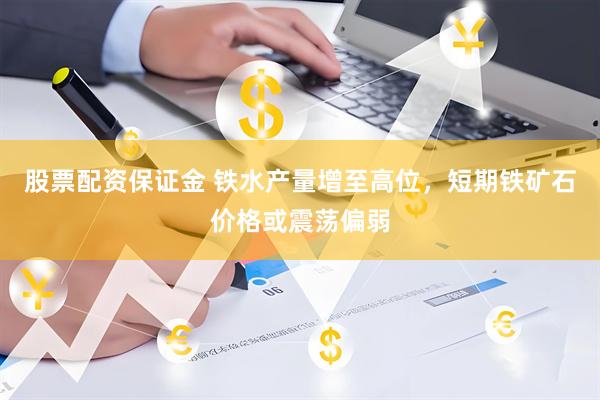 股票配资保证金 铁水产量增至高位，短期铁矿石价格或震荡偏弱