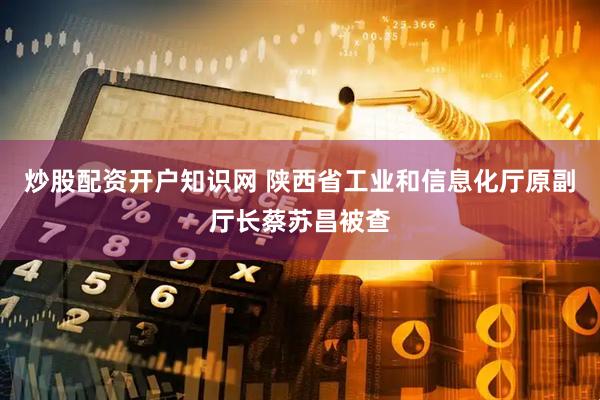 炒股配资开户知识网 陕西省工业和信息化厅原副厅长蔡苏昌被查