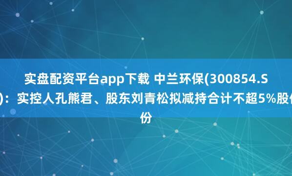 实盘配资平台app下载 中兰环保(300854.SZ)：实控人孔熊君、股东刘青松拟减持合计不超5%股份