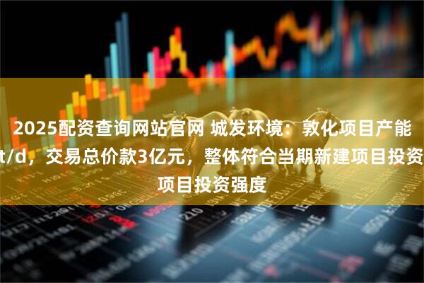 2025配资查询网站官网 城发环境：敦化项目产能500t/d，交易总价款3亿元，整体符合当期新建项目投资强度