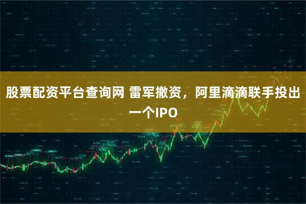 股票配资平台查询网 雷军撤资，阿里滴滴联手投出一个IPO