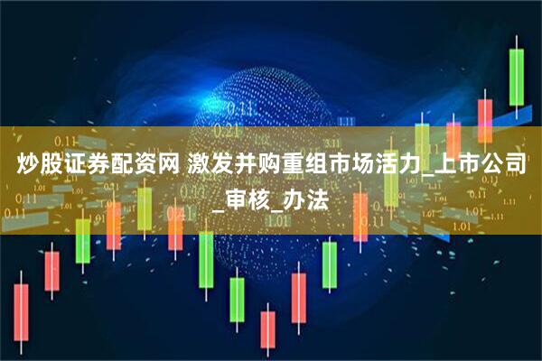 炒股证券配资网 激发并购重组市场活力_上市公司_审核_办法