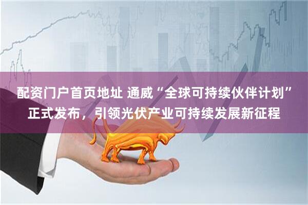 配资门户首页地址 通威“全球可持续伙伴计划”正式发布，引领光伏产业可持续发展新征程
