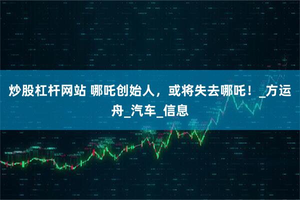 炒股杠杆网站 哪吒创始人，或将失去哪吒！_方运舟_汽车_信息