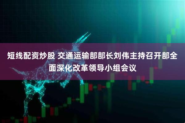 短线配资炒股 交通运输部部长刘伟主持召开部全面深化改革领导小组会议