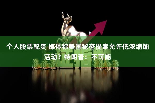 个人股票配资 媒体称美国秘密提案允许低浓缩铀活动？特朗普：不可能