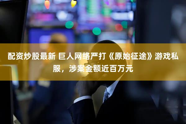 配资炒股最新 巨人网络严打《原始征途》游戏私服，涉案金额近百万元