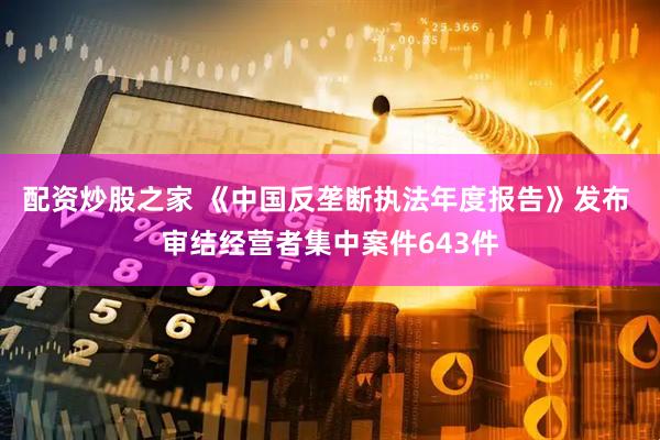配资炒股之家 《中国反垄断执法年度报告》发布 审结经营者集中案件643件