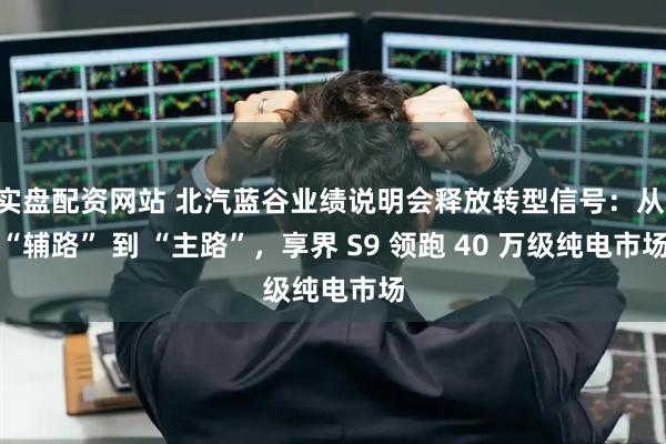 实盘配资网站 北汽蓝谷业绩说明会释放转型信号：从 “辅路” 到 “主路”，享界 S9 领跑 40 万级纯电市场