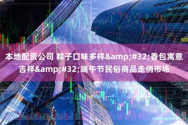 本地配资公司 粽子口味多样&#32;香包寓意吉祥&#32;端午节民俗商品走俏市场