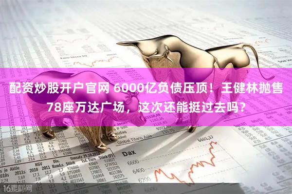 配资炒股开户官网 6000亿负债压顶！王健林抛售78座万达广场，这次还能挺过去吗？