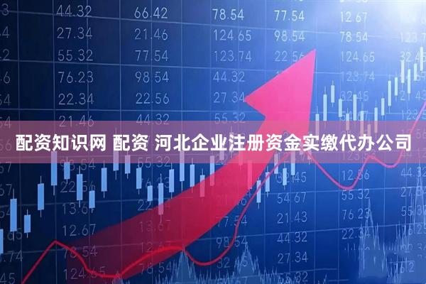 配资知识网 配资 河北企业注册资金实缴代办公司