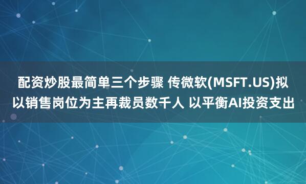 配资炒股最简单三个步骤 传微软(MSFT.US)拟以销售岗位为主再裁员数千人 以平衡AI投资支出