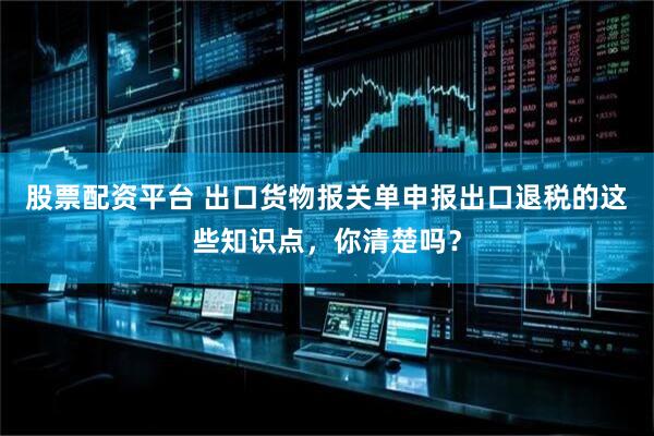 股票配资平台 出口货物报关单申报出口退税的这些知识点，你清楚吗？