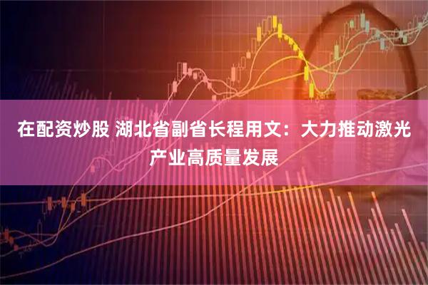 在配资炒股 湖北省副省长程用文：大力推动激光产业高质量发展