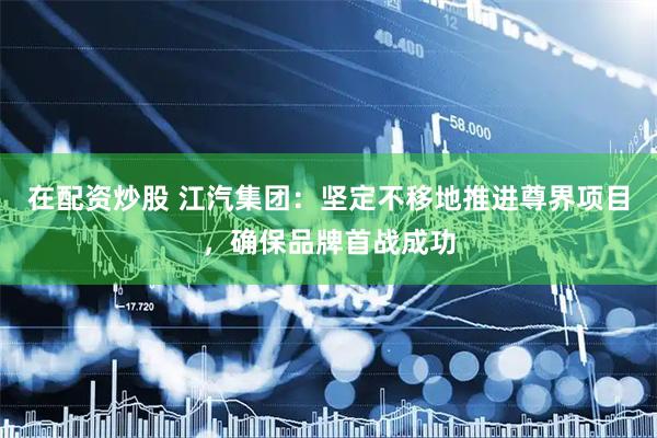 在配资炒股 江汽集团：坚定不移地推进尊界项目，确保品牌首战成功