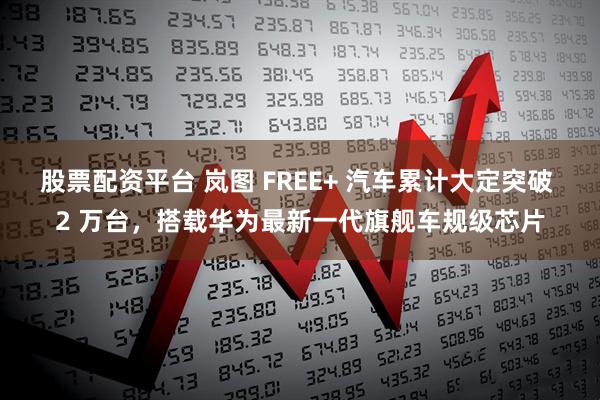 股票配资平台 岚图 FREE+ 汽车累计大定突破 2 万台，搭载华为最新一代旗舰车规级芯片