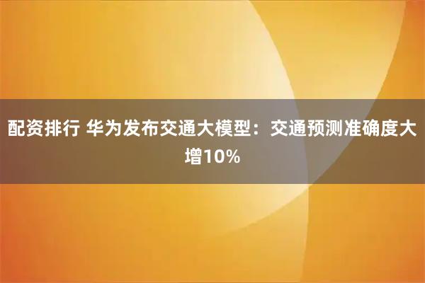 配资排行 华为发布交通大模型：交通预测准确度大增10%