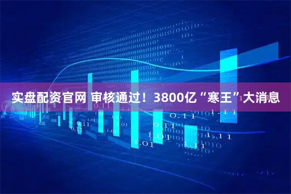 实盘配资官网 审核通过！3800亿“寒王”大消息