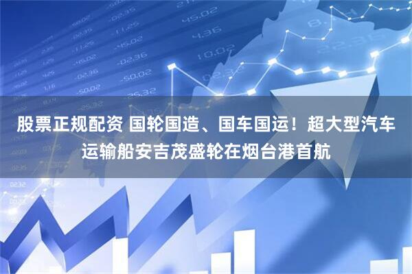 股票正规配资 国轮国造、国车国运！超大型汽车运输船安吉茂盛轮在烟台港首航