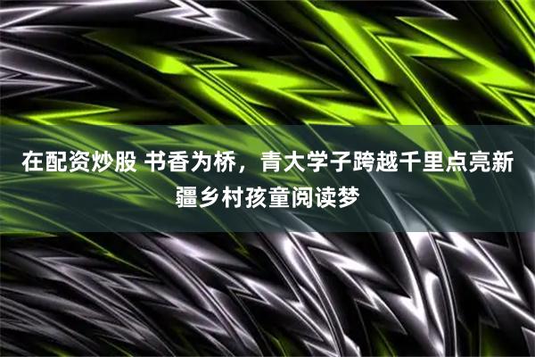 在配资炒股 书香为桥，青大学子跨越千里点亮新疆乡村孩童阅读梦