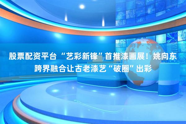 股票配资平台 “艺彩新锋”首推漆画展！姚向东跨界融合让古老漆艺“破圈”出彩