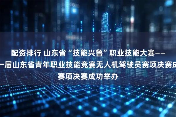 配资排行 山东省“技能兴鲁”职业技能大赛——第二十一届山东省青年职业技能竞赛无人机驾驶员赛项决赛成功举办