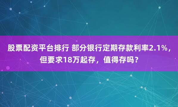 股票配资平台排行 部分银行定期存款利率2.1%，但要求18万起存，值得存吗？